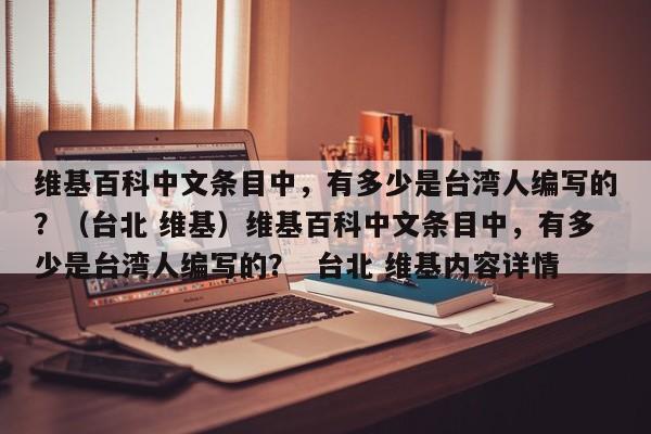 维基百科中文条目中，有多少是台湾人编写的？（台北 维基）维基百科中文条目中，有多少是台湾人编写的？  台北 维基内容详情